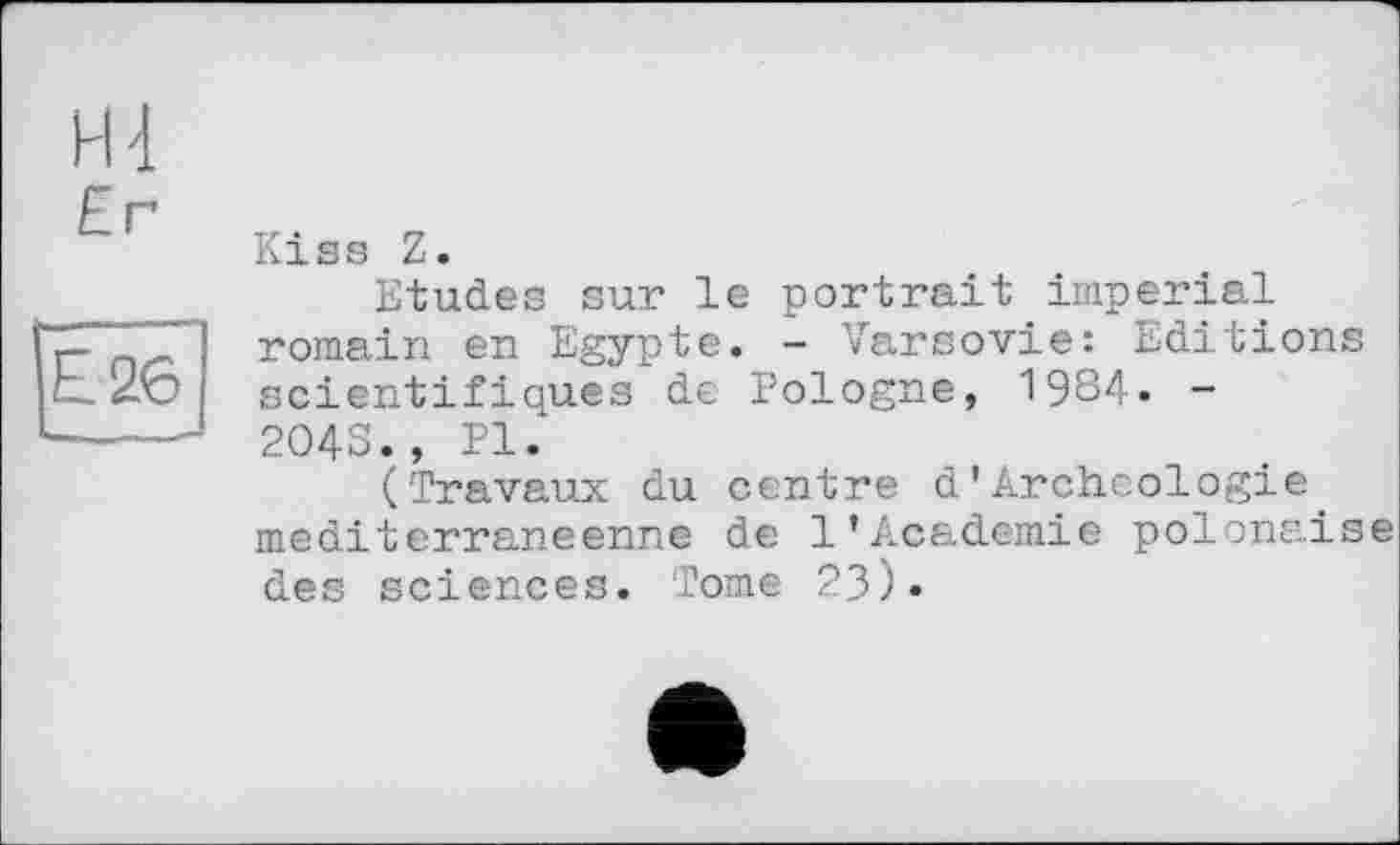 ﻿H 4 Er
Е2б]
Kiss Z.
Etudes sur le portrait imperial romain en Egypte. - Varsovie: Editions scientifiques de Pologne, 1984. -204S., PI.
(Travaux du centre d'Archéologie méditerranéenne de 1’Academie polonaise des sciences. Tome ?3)»